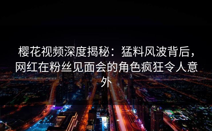 樱花视频深度揭秘：猛料风波背后，网红在粉丝见面会的角色疯狂令人意外