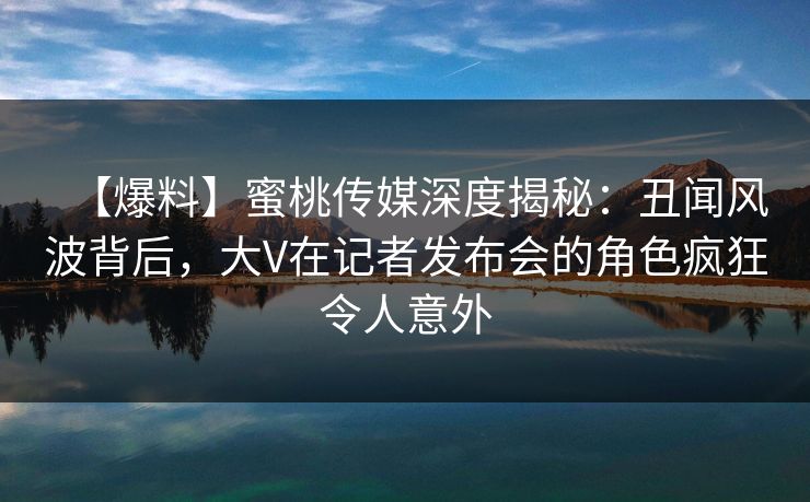 【爆料】蜜桃传媒深度揭秘：丑闻风波背后，大V在记者发布会的角色疯狂令人意外