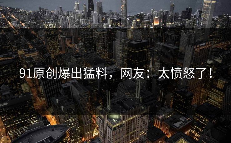 91原创爆出猛料，网友：太愤怒了！