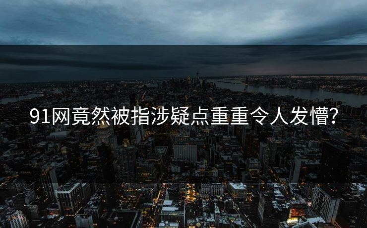 91网竟然被指涉疑点重重令人发懵？