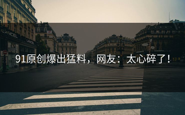 91原创爆出猛料，网友：太心碎了！
