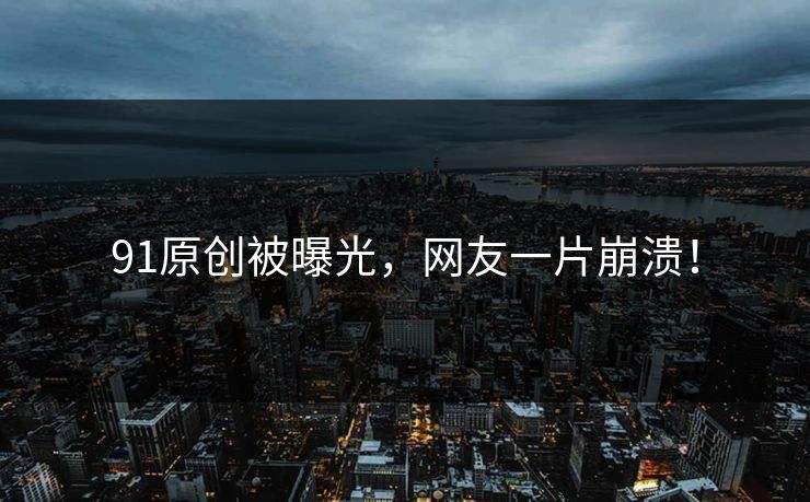 91原创被曝光，网友一片崩溃！
