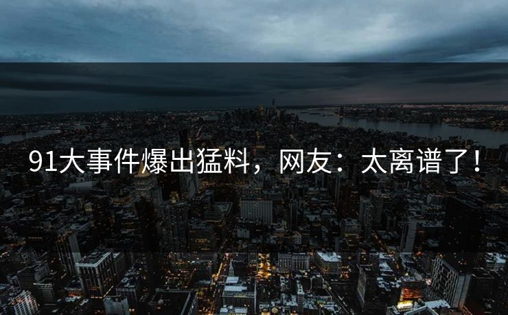 91大事件爆出猛料，网友：太离谱了！