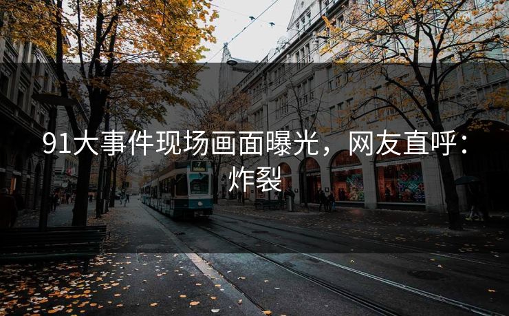 91大事件现场画面曝光，网友直呼：炸裂