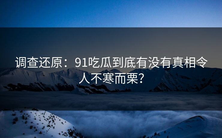 调查还原：91吃瓜到底有没有真相令人不寒而栗？