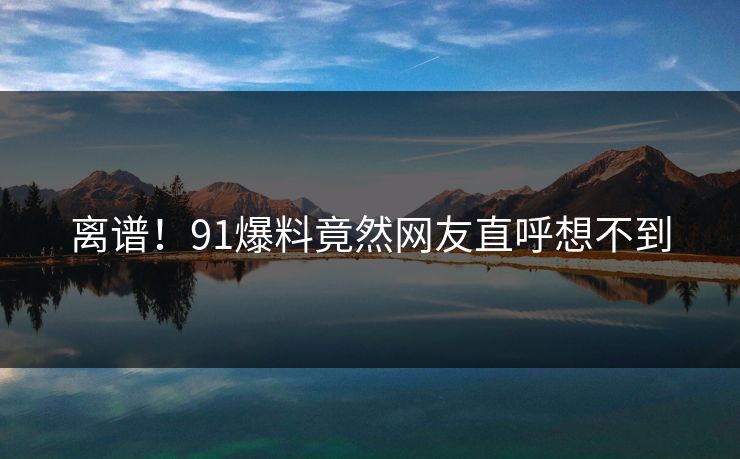 离谱！91爆料竟然网友直呼想不到