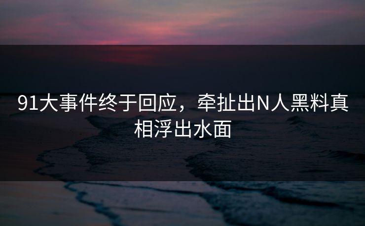 91大事件终于回应，牵扯出N人黑料真相浮出水面
