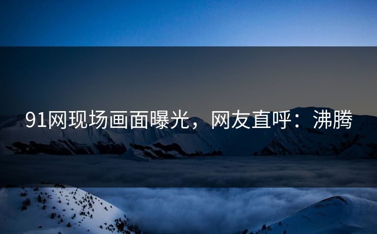 91网现场画面曝光，网友直呼：沸腾