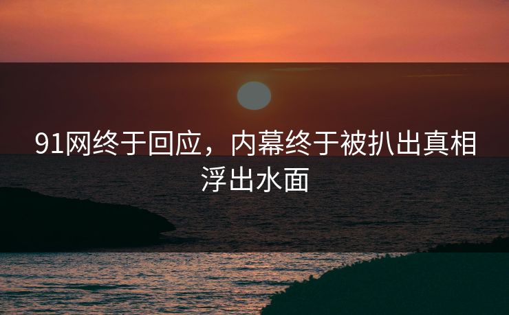91网终于回应，内幕终于被扒出真相浮出水面