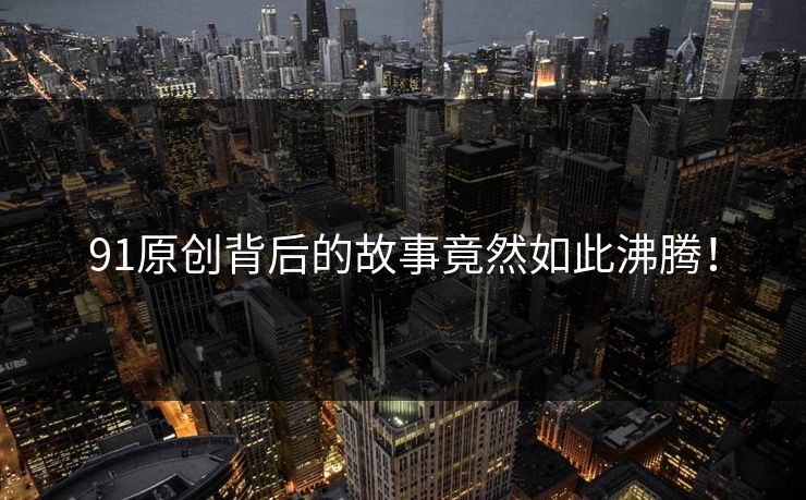 91原创背后的故事竟然如此沸腾！