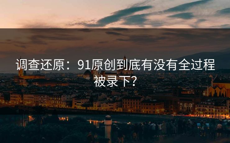 调查还原：91原创到底有没有全过程被录下？