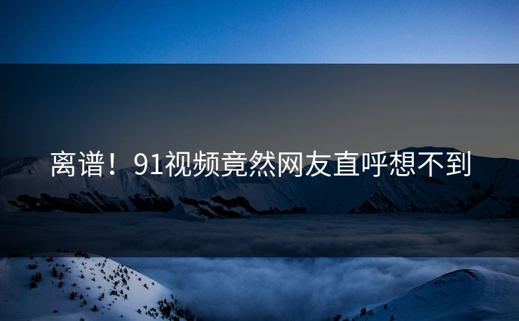 离谱！91视频竟然网友直呼想不到