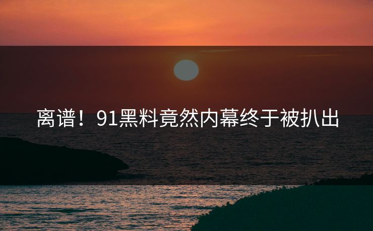 离谱！91黑料竟然内幕终于被扒出