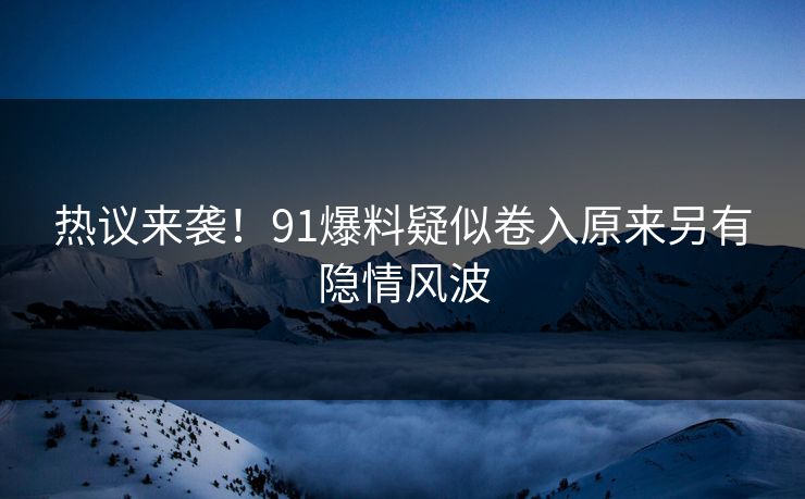 热议来袭！91爆料疑似卷入原来另有隐情风波