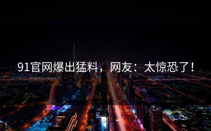 91官网爆出猛料，网友：太惊恐了！