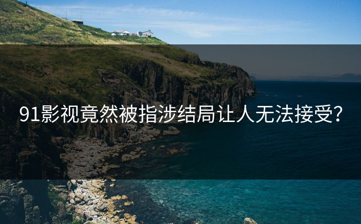 91影视竟然被指涉结局让人无法接受？