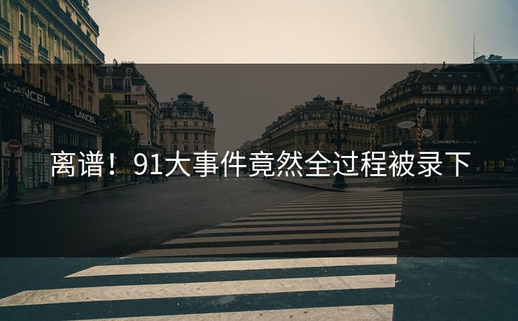 离谱！91大事件竟然全过程被录下