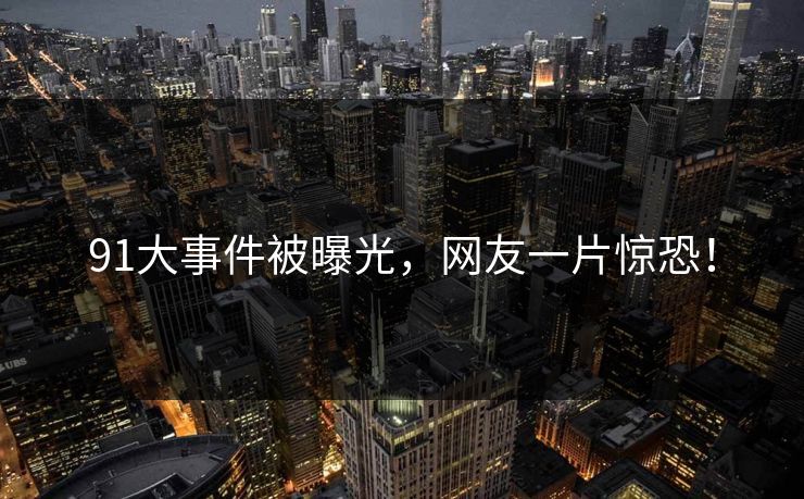 91大事件被曝光，网友一片惊恐！