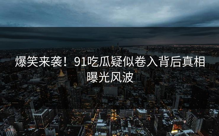 爆笑来袭！91吃瓜疑似卷入背后真相曝光风波