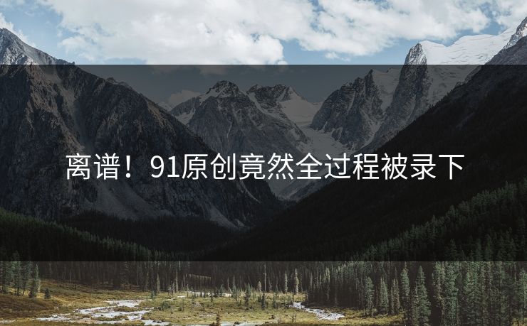 离谱！91原创竟然全过程被录下