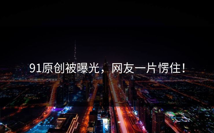 91原创被曝光，网友一片愣住！