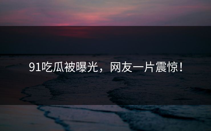 91吃瓜被曝光，网友一片震惊！