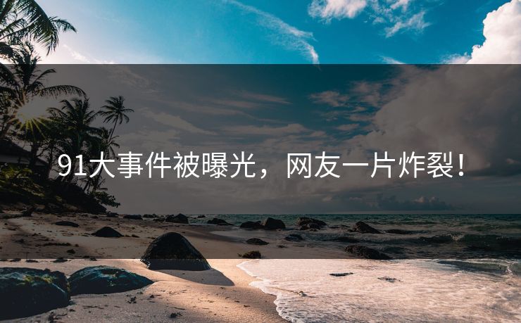 91大事件被曝光，网友一片炸裂！