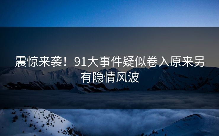震惊来袭！91大事件疑似卷入原来另有隐情风波