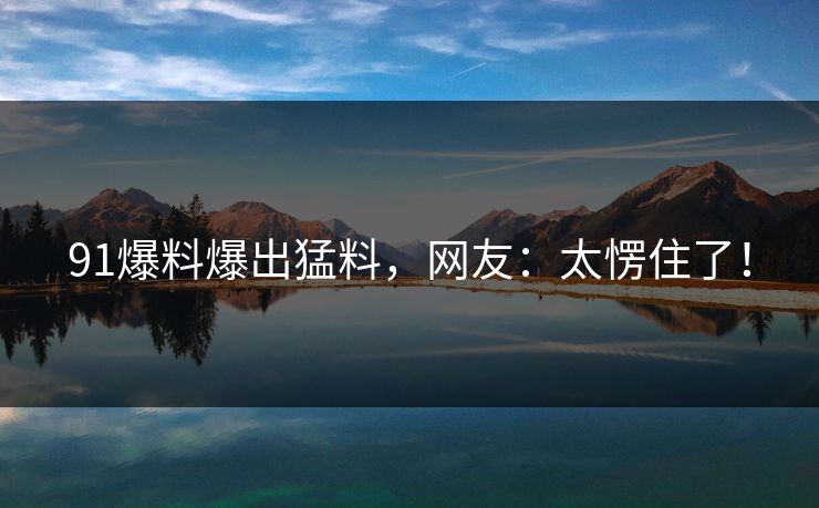 91爆料爆出猛料，网友：太愣住了！