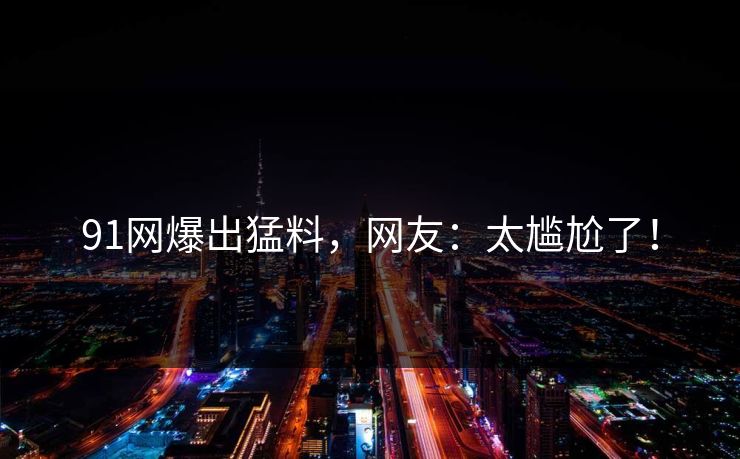 91网爆出猛料，网友：太尴尬了！