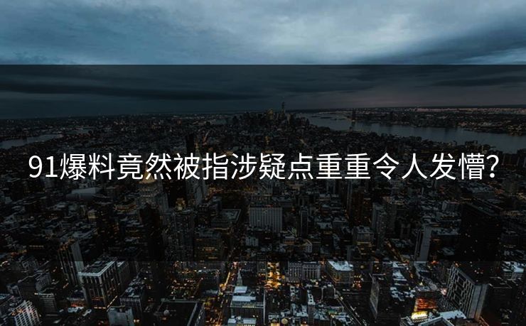 91爆料竟然被指涉疑点重重令人发懵？