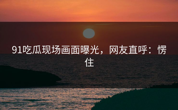 91吃瓜现场画面曝光，网友直呼：愣住
