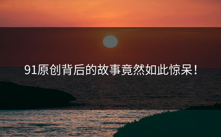 91原创背后的故事竟然如此惊呆！
