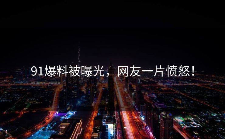 91爆料被曝光，网友一片愤怒！