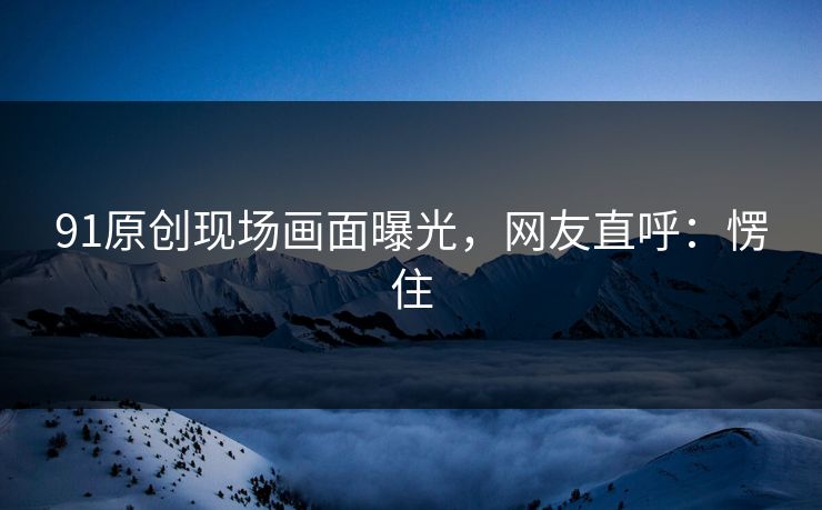 91原创现场画面曝光，网友直呼：愣住