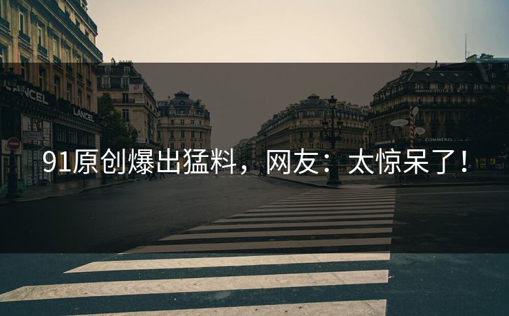91原创爆出猛料，网友：太惊呆了！