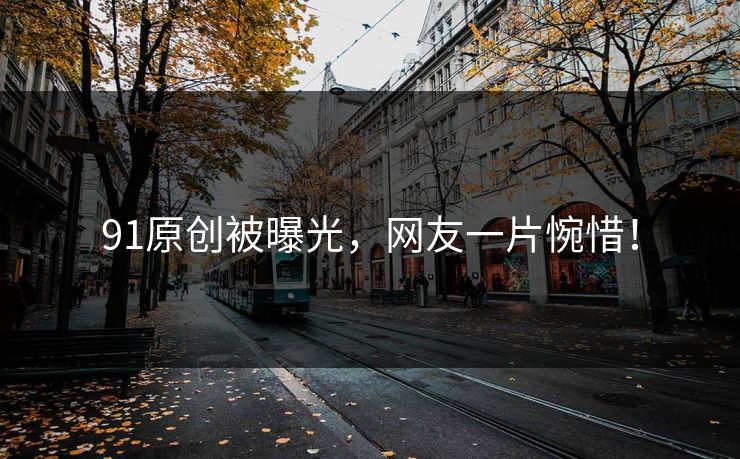 91原创被曝光，网友一片惋惜！