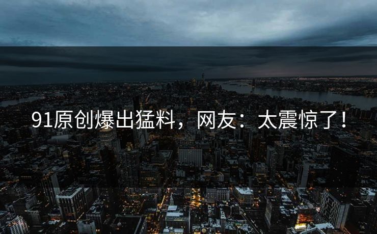 91原创爆出猛料，网友：太震惊了！