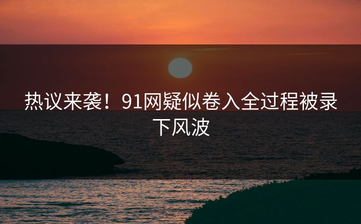热议来袭！91网疑似卷入全过程被录下风波