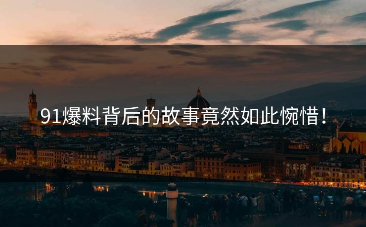 91爆料背后的故事竟然如此惋惜！