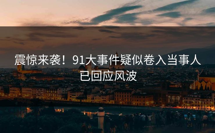 震惊来袭！91大事件疑似卷入当事人已回应风波