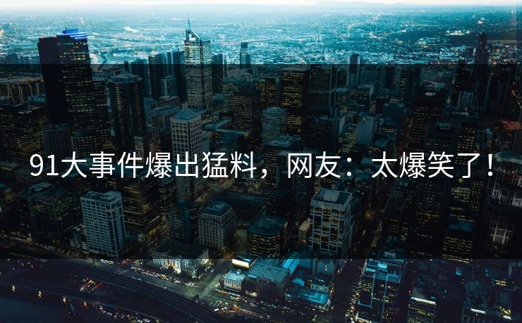 91大事件爆出猛料，网友：太爆笑了！