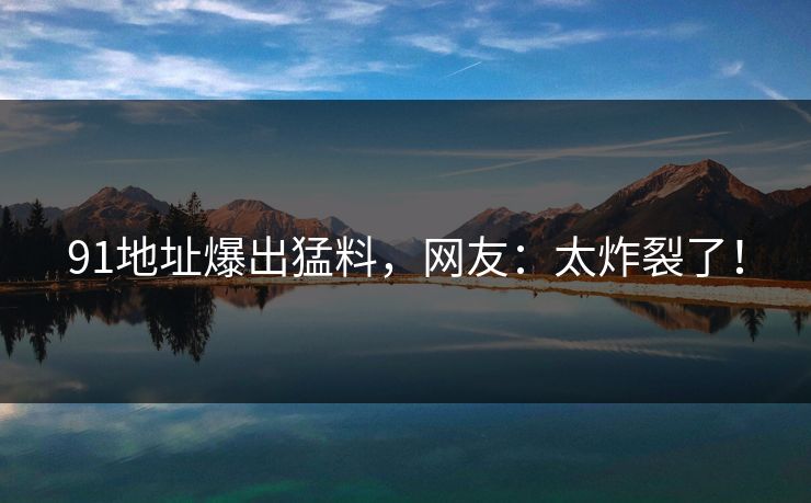 91地址爆出猛料，网友：太炸裂了！