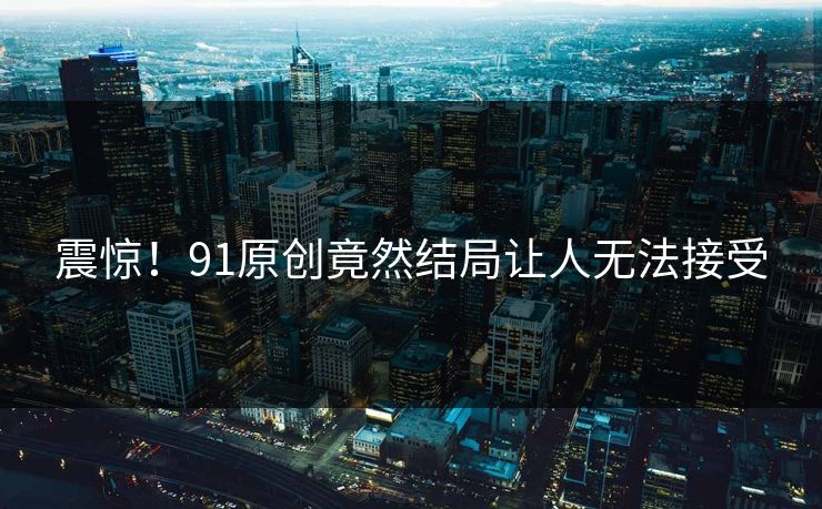 震惊！91原创竟然结局让人无法接受