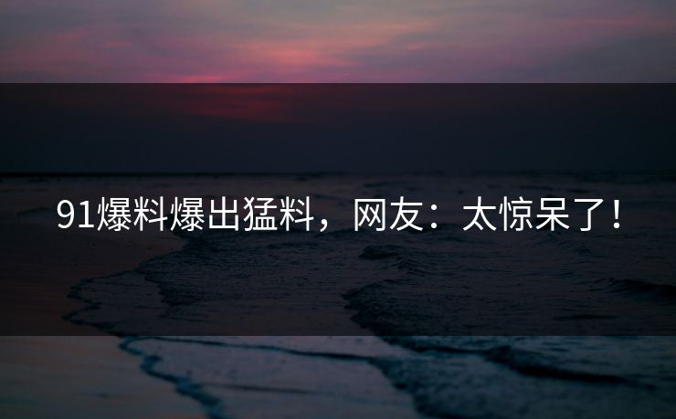 91爆料爆出猛料，网友：太惊呆了！