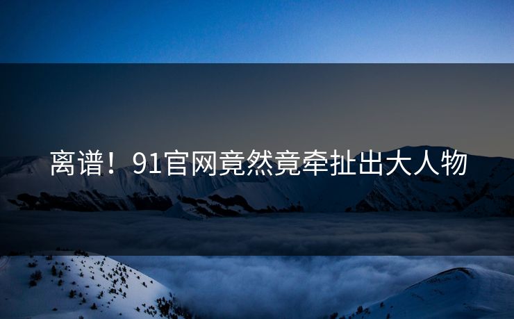离谱！91官网竟然竟牵扯出大人物