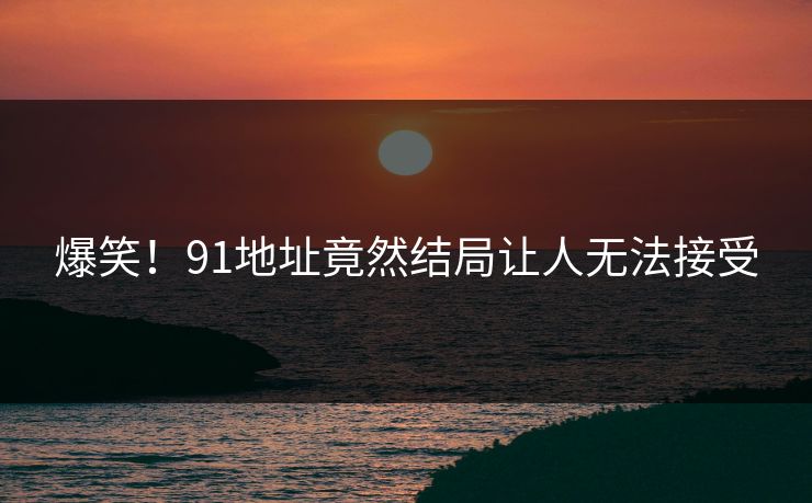 爆笑！91地址竟然结局让人无法接受