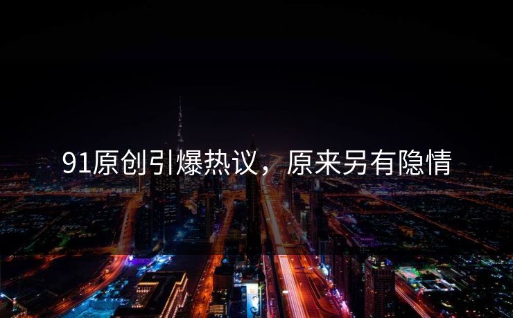 91原创引爆热议，原来另有隐情
