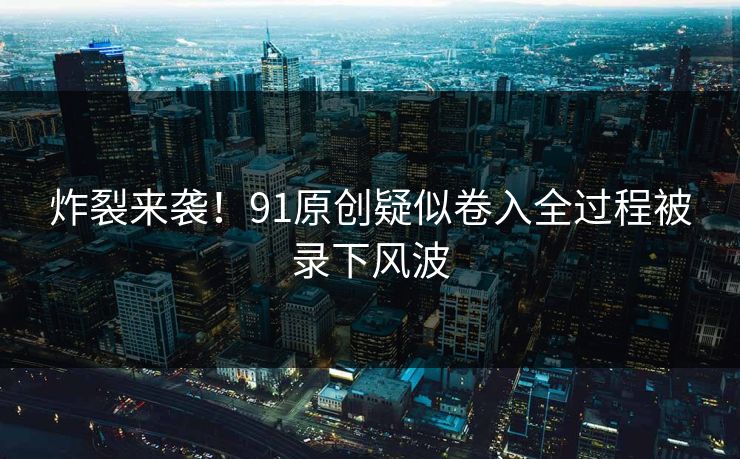 炸裂来袭！91原创疑似卷入全过程被录下风波