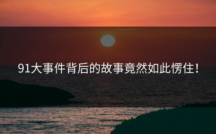 91大事件背后的故事竟然如此愣住！